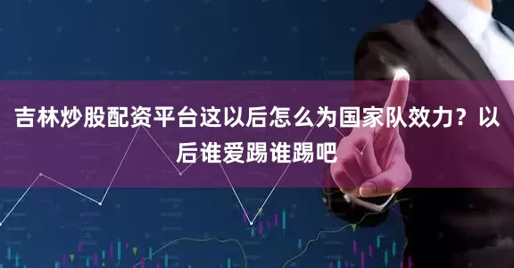 吉林炒股配资平台这以后怎么为国家队效力？以后谁爱踢谁踢吧