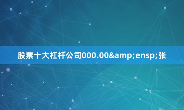 股票十大杠杆公司000.00 张