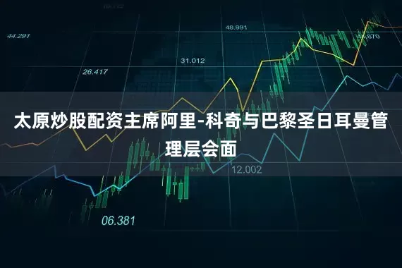 太原炒股配资主席阿里-科奇与巴黎圣日耳曼管理层会面