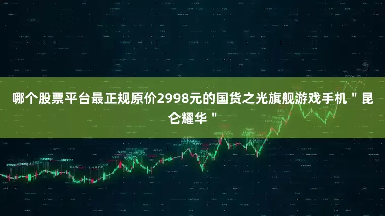 哪个股票平台最正规原价2998元的国货之光旗舰游戏手机＂昆仑耀华＂