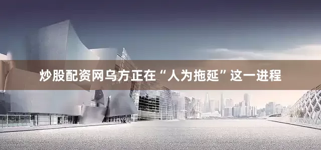 炒股配资网乌方正在“人为拖延”这一进程