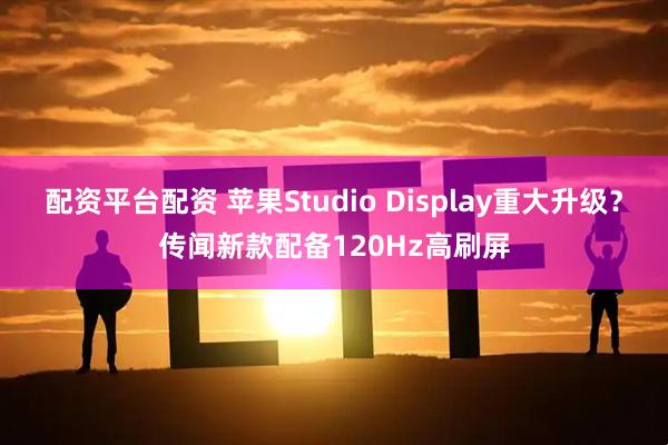 配资平台配资 苹果Studio Display重大升级?传闻新款配备120Hz高刷屏