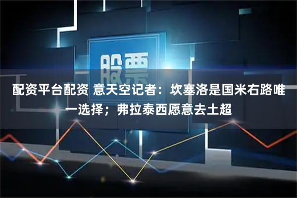 配资平台配资 意天空记者：坎塞洛是国米右路唯一选择；弗拉泰西愿意去土超