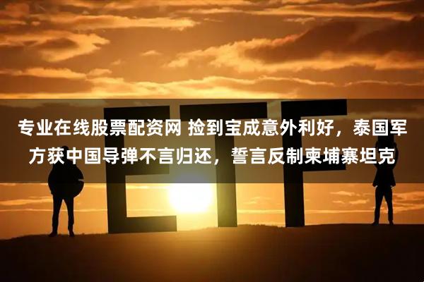专业在线股票配资网 捡到宝成意外利好，泰国军方获中国导弹不言归还，誓言反制柬埔寨坦克