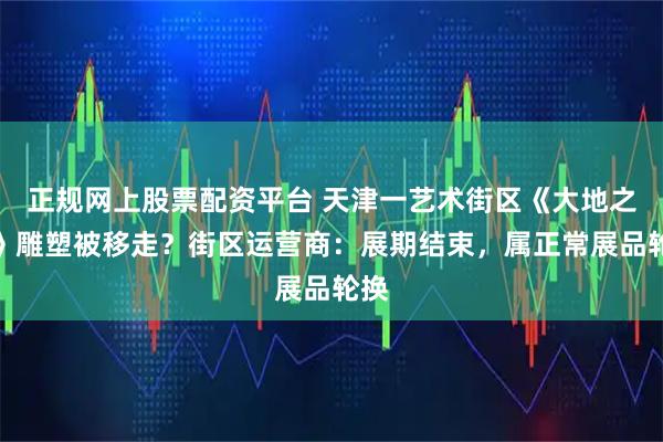 正规网上股票配资平台 天津一艺术街区《大地之子》雕塑被移走?街区运营商:展期结束,属正常展品轮换