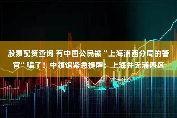 股票配资查询 有中国公民被“上海浦西分局的警官”骗了！中领馆紧急提醒：上海并无浦西区