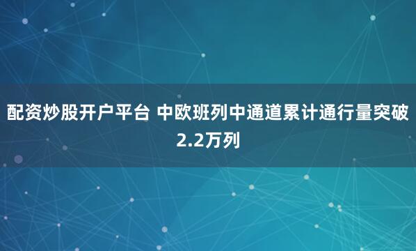 配资炒股开户平台 中欧班列中通道累计通行量突破2.2万列