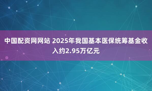 中国配资网网站 2025年我国基本医保统筹基金收入约2.95万亿元