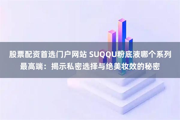 股票配资首选门户网站 SUQQU粉底液哪个系列最高端：揭示私密选择与绝美妆效的秘密