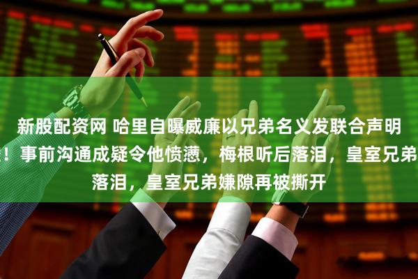 新股配资网 哈里自曝威廉以兄弟名义发联合声明回应欺凌指控！事前沟通成疑令他愤懑，梅根听后落泪，皇室兄弟嫌隙再被撕开