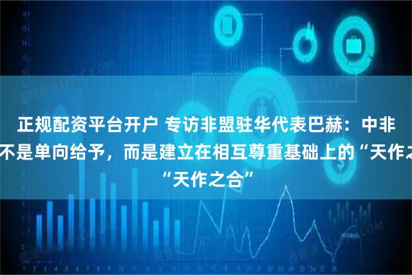 正规配资平台开户 专访非盟驻华代表巴赫：中非合作不是单向给予，而是建立在相互尊重基础上的“天作之合”
