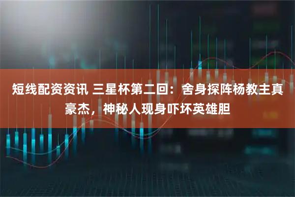 短线配资资讯 三星杯第二回:舍身探阵杨教主真豪杰,神秘人现身吓坏英雄胆