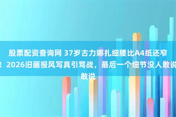股票配资查询网 37岁古力娜扎细腰比A4纸还窄!2026旧画报风写真引骂战,最后一个细节没人敢说
