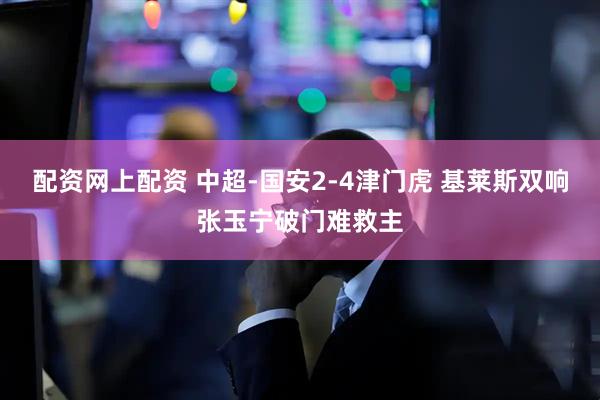 配资网上配资 中超-国安2-4津门虎 基莱斯双响张玉宁破门难救主