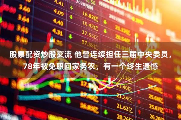 股票配资炒股交流 他曾连续担任三届中央委员，78年被免职回家务农，有一个终生遗憾
