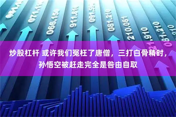 炒股杠杆 或许我们冤枉了唐僧，三打白骨精时，孙悟空被赶走完全是咎由自取
