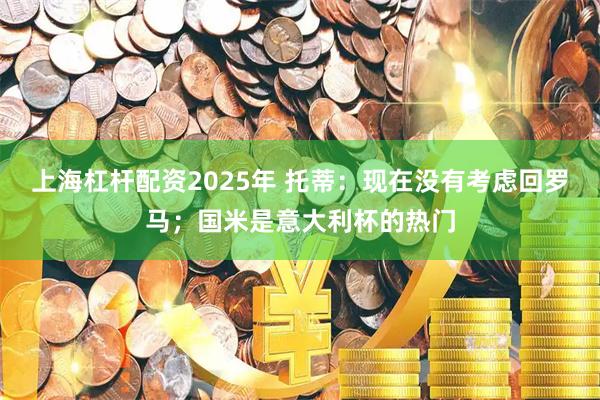 上海杠杆配资2025年 托蒂：现在没有考虑回罗马；国米是意大利杯的热门
