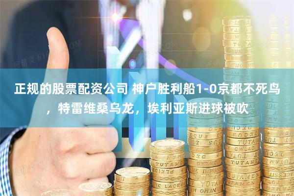 正规的股票配资公司 神户胜利船1-0京都不死鸟，特雷维桑乌龙，埃利亚斯进球被吹