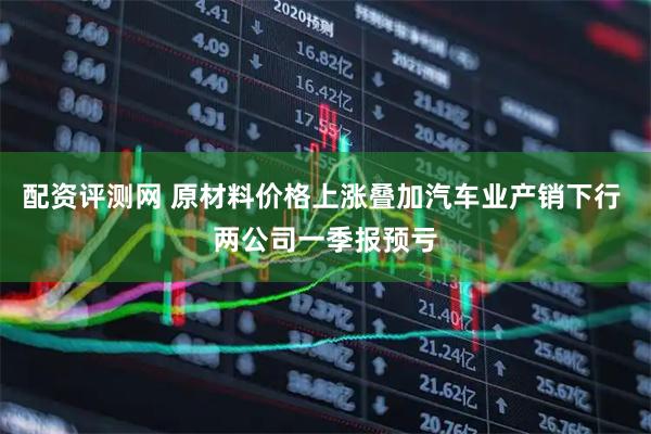 配资评测网 原材料价格上涨叠加汽车业产销下行 两公司一季报预亏