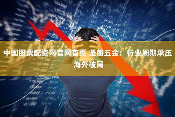 中国股票配资网官网首页 坚朗五金：行业周期承压 海外破局
