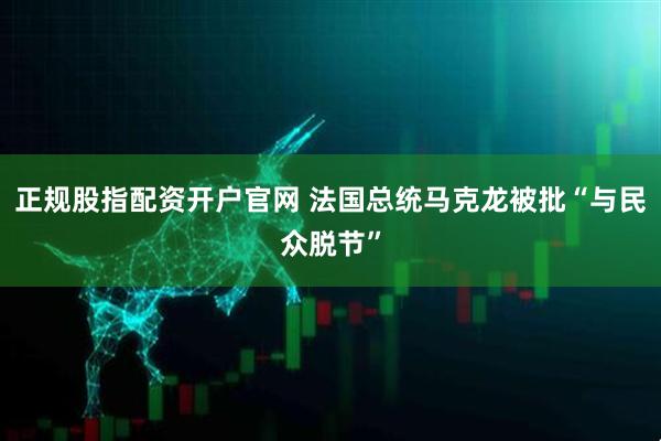 正规股指配资开户官网 法国总统马克龙被批“与民众脱节”