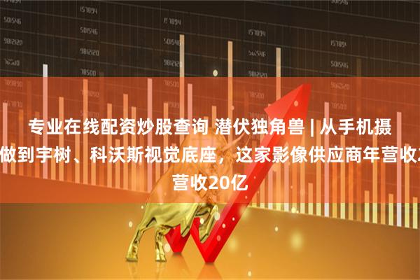 专业在线配资炒股查询 潜伏独角兽 | 从手机摄像头做到宇树、科沃斯视觉底座，这家影像供应商年营收20亿